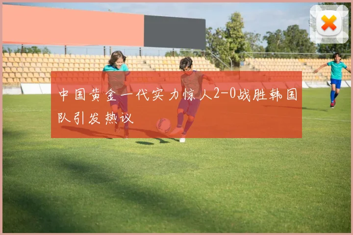 中国黄金一代实力惊人2-0战胜韩国队引发热议