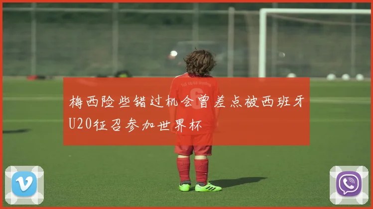 梅西险些错过机会曾差点被西班牙U20征召参加世界杯
