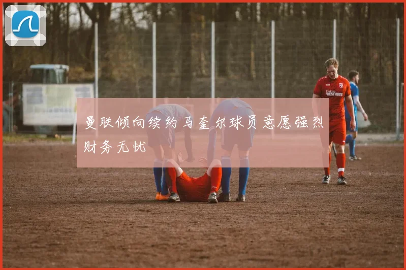 曼联倾向续约马奎尔球员意愿强烈财务无忧
