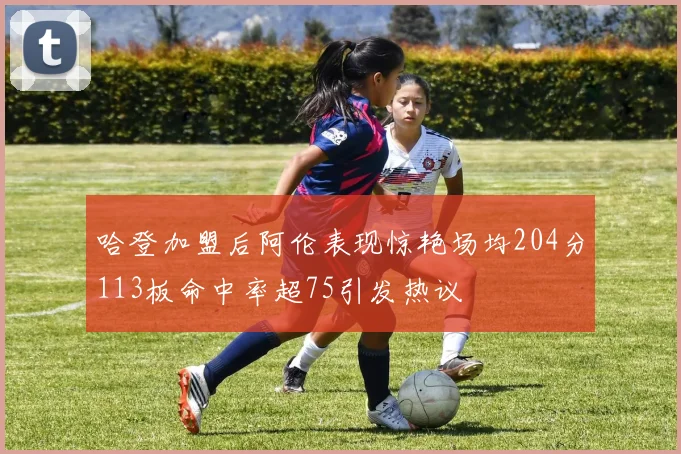 哈登加盟后阿伦表现惊艳场均204分113板命中率超75引发热议