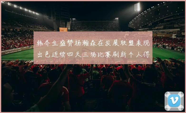韩乔生盛赞杨瀚森在发展联盟表现出色连续四天三场比赛刷新个人得分与篮板纪录
