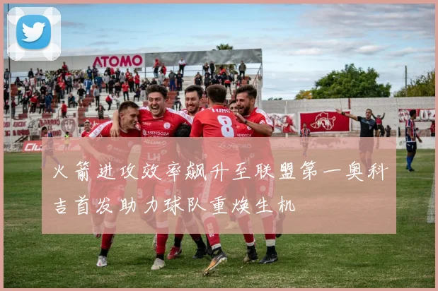 火箭进攻效率飙升至联盟第一奥科吉首发助力球队重焕生机