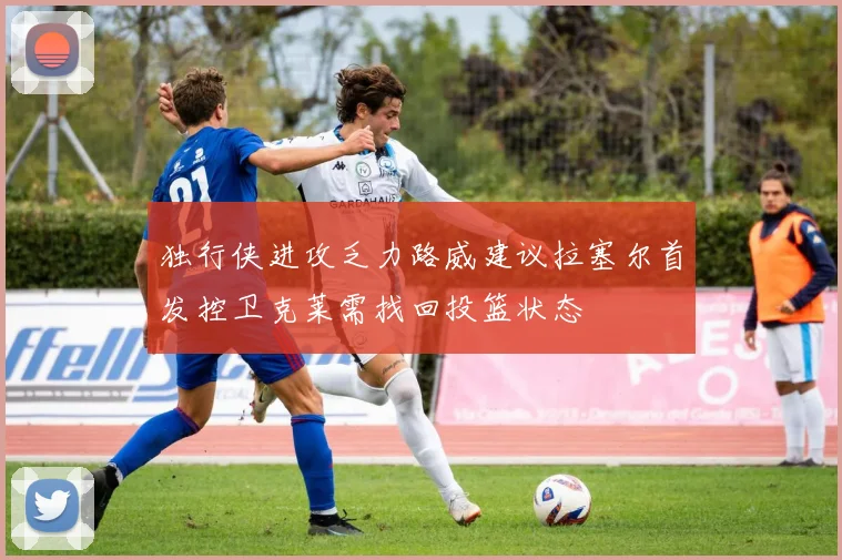 独行侠进攻乏力路威建议拉塞尔首发控卫克莱需找回投篮状态