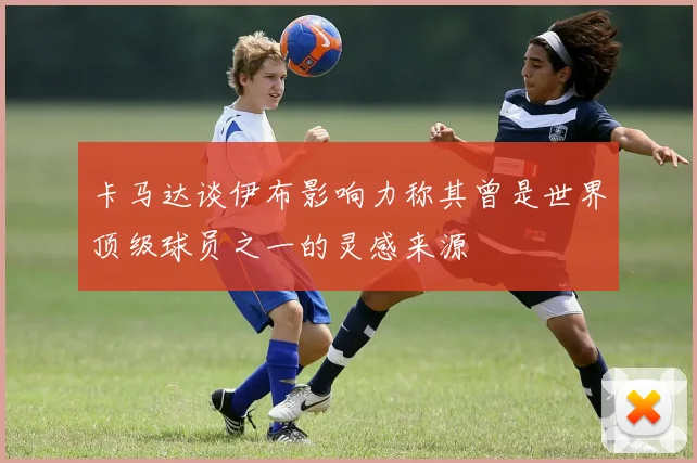 卡马达谈伊布影响力称其曾是世界顶级球员之一的灵感来源