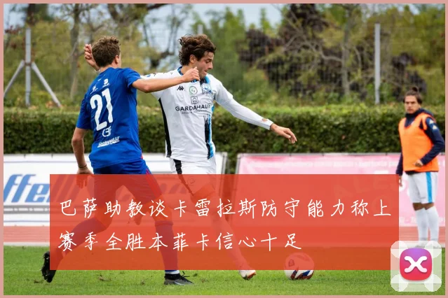 巴萨助教谈卡雷拉斯防守能力称上赛季全胜本菲卡信心十足